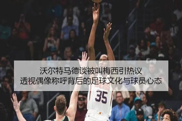 沃尔特马德谈被叫梅西引热议 透视偶像称呼背后的足球文化与球员心态